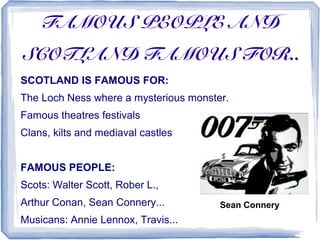 FAMOUS PEOPLE AND
SCOTLAND FAMOUS FOR..
SCOTLAND IS FAMOUS FOR:
The Loch Ness where a mysterious monster.
Famous theatres festivals
Clans, kilts and mediaval castles


FAMOUS PEOPLE:
Scots: Walter Scott, Rober L.,
Arthur Conan, Sean Connery...          Sean Connery
Musicans: Annie Lennox, Travis...
 