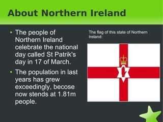 About Northern Ireland
    ●   The people of                The flag of this state of Northern
                                     Ireland:
        Northern Ireland
        celebrate the national
        day called St Patrik's
        day in 17 of March.
    ●   The population in last
        years has grew
        exceedingly, becose
        now stends at 1.81m
        people.

                                  
 