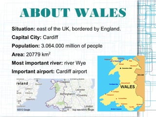 ABOUT WALES
Situation: east of the UK, bordered by England.
Capital City: Cardiff
Population: 3.064.000 million of people
Area: 20779 km2
Most important river: river Wye
Important airport: Cardiff airport
 