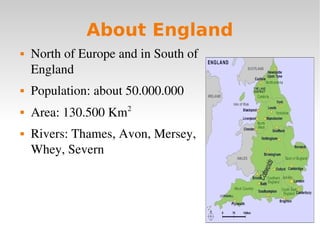 About England
   North of Europe and in South of 
    England
   Population: about 50.000.000
                       2
   Area: 130.500 Km
   Rivers: Thames, Avon, Mersey, 
    Whey, Severn
 