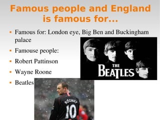 Famous people and England
     is famous for...
   Famous for: London eye, Big Ben and Buckingham 
    palace
   Famouse people:
   Robert Pattinson
   Wayne Roone
   Beatles
 