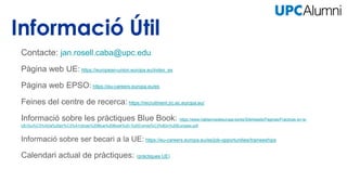 Contacte: jan.rosell.caba@upc.edu
Pàgina web UE: https://european-union.europa.eu/index_es
Pàgina web EPSO: https://eu-careers.europa.eu/es
Feines del centre de recerca: https://recruitment.jrc.ec.europa.eu/
Informació sobre les pràctiques Blue Book: https://www.hablamosdeeuropa.es/es/SiteAssets/Paginas/Practicas-en-la-
UE/Gu%C3%ADa%20pr%C3%A1cticas%20Blue%20Book%20-%20Comisi%C3%B3n%20Europea.pdf
Informació sobre ser becari a la UE: https://eu-careers.europa.eu/es/job-opportunities/traineeships
Calendari actual de pràctiques: (pràctiques UE)
 