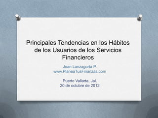 Principales Tendencias en los Hábitos
   de los Usuarios de los Servicios
             Financieros
             Joan Lanzagorta P.
         www.PlaneaTusFinanzas.com

             Puerto Vallarta, Jal.
            20 de octubre de 2012
 
