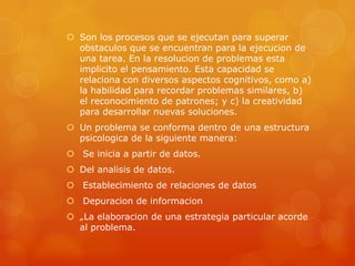 Son los procesos que se ejecutan para superar
obstaculos que se encuentran para la ejecucion de
una tarea. En la resolucion de problemas esta
implicito el pensamiento. Esta capacidad se
relaciona con diversos aspectos cognitivos, como a)
la habilidad para recordar problemas similares, b)
el reconocimiento de patrones; y c) la creatividad
para desarrollar nuevas soluciones.
 Un problema se conforma dentro de una estructura
psicologica de la siguiente manera:
 Se inicia a partir de datos.
 Del analisis de datos.
 Establecimiento de relaciones de datos
 Depuracion de informacion
 „La elaboracion de una estrategia particular acorde
al problema.
 