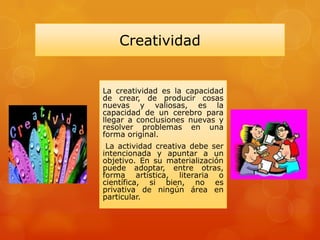 Creatividad
La creatividad es la capacidad
de crear, de producir cosas
nuevas y valiosas, es la
capacidad de un cerebro para
llegar a conclusiones nuevas y
resolver problemas en una
forma original.
La actividad creativa debe ser
intencionada y apuntar a un
objetivo. En su materialización
puede adoptar, entre otras,
forma artística, literaria o
científica, si bien, no es
privativa de ningún área en
particular.
 