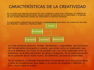 CARACTERÍSTICAS DE LA CREATIVIDAD
Es un hecho que algunas personas son muy creativas y otras muy rutinarias. Un análisis de
las características del pensamiento, puede aclarar la dinámica de la creatividad, y el porque
de que existan diferentes grados de creatividad en distintas personas.
A continuación analizaremos los factores o características esenciales, las cuales son descritas
por Menchen; Dadamia y Martinez,1984:
Fluidez
Originalidad Viabilidad Elaboración
Flexibilidad
Los tres primeros factores- fluidez, flexibilidad y originalidad- son funciones
del Pensamiento Divergente o Lateral, que actúa como un explorador que
va a la aventura. Es el que no se paraliza con una única respuesta ante un
problema, es la libre asociación de ideas e imágenes. Es la reestructuración
de lo conocido de un modo nuevo. En definitiva, provoca la creatividad.
Por el contrario, el llamado Pensamiento Convergente es el que evoca ideas
y trata de encadenarlas para llegar a un punto ya existente y definido, si
bien, oscuro para el sujeto.-
 