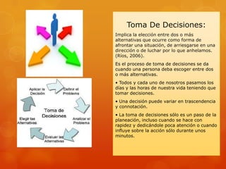 Toma De Decisiones:
Implica la elección entre dos o más
alternativas que ocurre como forma de
afrontar una situación, de arriesgarse en una
dirección o de luchar por lo que anhelamos.
(Ríos, 2006).
Es el proceso de toma de decisiones se da
cuando una persona deba escoger entre dos
o más alternativas.
• Todos y cada uno de nosotros pasamos los
días y las horas de nuestra vida teniendo que
tomar decisiones.
• Una decisión puede variar en trascendencia
y connotación.
• La toma de decisiones sólo es un paso de la
planeación, incluso cuando se hace con
rapidez y dedicándole poca atención o cuando
influye sobre la acción sólo durante unos
minutos.
 