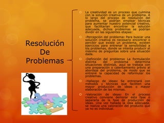 Resolución
De
Problemas
 La creatividad es un proceso que culmina
con la solución creativa de un problema. A
lo largo del proceso de resolución del
problema, se podrían emplear técnicas
para aumentar nuestro potencial creativo,
que facilitarían encontrar la solución
adecuada, dichos problemas se podrían
dividir en las siguientes etapas:
 -Percepción del problema: Para buscar una
solución creativa es necesario encontrar o
percibir que existe un problema, existen
ejercicios para entrenar la sensibilidad a
los problemas, donde se intenta producir el
máximo de preguntas sobre una situación
dada.
 -Definición del problema: La formulación
distinta del problema determina
situaciones distintas, aquí se trabaja con
una preparación o calentamiento previo al
abordaje del problema, de modo que se
entrene la capacidad de reformular los
problemas.
 -Hallazgo de ideas: Se entrenará con
métodos y técnicas que faciliten una
mayor producción de ideas o mayor
elaboración de las mismas.
 -Valoración de ideas: En el proceso
creativo conviene demorar esta fase o
separarla de la fase de producción de
ideas. Una vez hallada la idea adecuada,
se realiza una valoración del producto que
ya no es individual.
 
