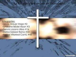 La Religion y costumbres en Guanajuato
Integrantes:
-Lendy Araujo Vega #2
-Ghislaine Bédel Aban #3
-Dennis Lozano Ulloa #16
-Melisa Salazar Reina #33
-Yesica Villarreal Cantú #43
 