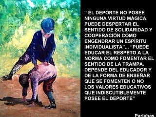 “  EL DEPORTE NO POSEE NINGUNA VIRTUD MÁGICA, PUEDE DESPERTAR EL SENTIDO DE SOLIDARIDAD Y COOPERACIÓN COMO ENGENDRAR UN ESPÍRITU INDIVIDUALISTA”... “PUEDE EDUCAR EL RESPETO A LA NORMA COMO FOMENTAR EL SENTIDO DE LA TRAMPA. DEPENDE DEL EDUCADOR Y DE LA FORMA DE ENSEÑAR QUE SE FOMENTEN O NO LOS VALORES EDUCATIVOS QUE INDISCUTIBLEMENTE POSEE EL DEPORTE”  Parlebas 