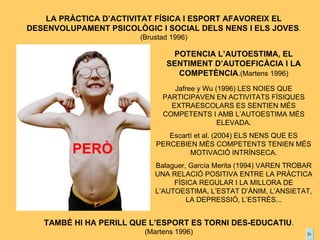 LA PRÀCTICA D’ACTIVITAT FÍSICA I ESPORT AFAVOREIX EL DESENVOLUPAMENT PSICOLÒGIC I SOCIAL DELS NENS I ELS JOVES .(Brustad 1996) TAMBÉ HI HA PERILL QUE L’ESPORT ES TORNI DES-EDUCATIU . (Martens 1996) POTENCIA L’AUTOESTIMA, EL SENTIMENT D’AUTOEFICÀCIA I LA COMPETÈNCIA .(Martens 1996) PERÒ Jafree y Wu (1996) LES NOIES QUE PARTICIPAVEN EN ACTIVITATS FÍSIQUES EXTRAESCOLARS ES SENTIEN MÉS COMPETENTS I AMB L’AUTOESTIMA MÉS ELEVADA. Escartí et al. (2004) ELS NENS QUE ES PERCEBIEN MÉS COMPETENTS TENIEN MÉS MOTIVACIÓ INTRÍNSECA. Balaguer, García Merita (1994) VAREN TROBAR UNA RELACIÓ POSITIVA ENTRE LA PRÀCTICA FÍSICA REGULAR I LA MILLORA DE L’AUTOESTIMA, L’ESTAT D’ÀNIM, L’ANSIETAT, LA DEPRESSIÓ, L’ESTRÈS... 