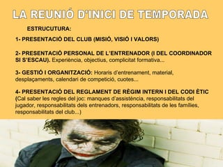 LA REUNIÓ D'INICI DE TEMPORADA ESTRUCUTURA: 1- PRESENTACIÓ DEL CLUB (MISIÓ, VISIÓ I VALORS) 2- PRESENTACIÓ PERSONAL DE L’ENTRENADOR (I DEL COORDINADOR SI S’ESCAU).  Experiència, objectius, complicitat formativa... 3- GESTIÓ I ORGANITZACIÓ:  Horaris d’entrenament, material, desplaçaments, calendari de competició, cuotes... 4- PRESENTACIÓ DEL REGLAMENT DE RÈGIM INTERN I DEL CODI ÈTIC ( Cal saber les regles del joc: manques d’assistència, responsabilitats del jugador, responsabilitats dels entrenadors, responsabilitats de les famílies, responsabilitats del club...) 
