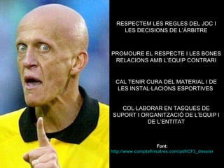 RESPECTEM LES REGLES DEL JOC I LES DECISIONS DE L’ÀRBITRE PROMOURE EL RESPECTE I LES BONES RELACIONS AMB L’EQUIP CONTRARI CAL TENIR CURA DEL MATERIAL I DE LES INSTAL·LACIONS ESPORTIVES  COL·LABORAR EN TASQUES DE SUPORT I ORGANITZACIÓ DE L’EQUIP I DE L’ENTITAT Font: http://www.comptafinsatres.com/pdf/CF3_dossier_families.pdf   