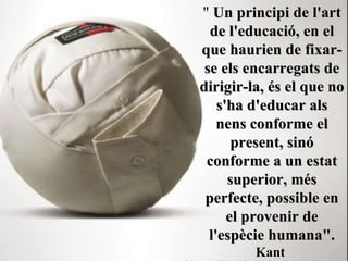"  Un principi de l'art de l'educació, en el que haurien de fixar-se els encarregats de dirigir-la, és el que no s'ha d'educar als nens conforme el present, sinó conforme a un estat superior, més perfecte, possible en el provenir de l'espècie humana".   Kant   