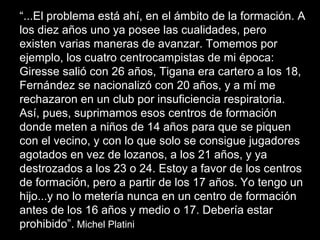 “ ...El problema está ahí, en el ámbito de la formación. A los diez años uno ya posee las cualidades, pero existen varias maneras de avanzar. Tomemos por ejemplo, los cuatro centrocampistas de mi época: Giresse salió con 26 años, Tigana era cartero a los 18, Fernández se nacionalizó con 20 años, y a mí me rechazaron en un club por insuficiencia respiratoria. Así, pues, suprimamos esos centros de formación donde meten a niños de 14 años para que se piquen con el vecino, y con lo que solo se consigue jugadores agotados en vez de lozanos, a los 21 años, y ya destrozados a los 23 o 24. Estoy a favor de los centros de formación, pero a partir de los 17 años. Yo tengo un hijo...y no lo metería nunca en un centro de formación antes de los 16 años y medio o 17. Debería estar prohibido”.  Michel Platini 