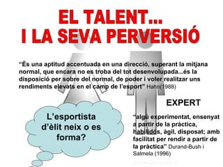 “És una aptitud accentuada en una direcció, superant la mitjana
normal, que encara no es troba del tot desenvolupada...és la
disposició per sobre del normal, de poder i voler realitzar uns
rendiments elevats en el camp de l’esport” Hahn(1988)

                                                  EXPERT
        L’esportista                  “algú experimentat, ensenyat
                                      a partir de la pràctica,
       d’èlit neix o es               habilidós, àgil, disposat; amb
           forma?                     facilitat per rendir a partir de
                                      la pràctica” Durand-Bush i
                                      Salmela (1996)
 