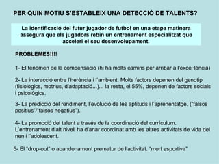 PER QUIN MOTIU S’ESTABLEIX UNA DETECCIÓ DE TALENTS?

  La identificació del futur jugador de futbol en una etapa matinera
  assegura que els jugadors rebin un entrenament especialitzat que
                   acceleri el seu desenvolupament.

PROBLEMES!!!!

1- El fenomen de la compensació (hi ha molts camins per arribar a l'excel·lència)

2- La interacció entre l’herència i l’ambient. Molts factors depenen del genotip
(fisiològics, motrius, d’adaptació...)... la resta, el 55%, depenen de factors socials
i psicològics.

3- La predicció del rendiment, l’evolució de les aptituds i l’aprenentatge. (“falsos
positius”/”falsos negatius”).

4- La promoció del talent a través de la coordinació del currículum.
L’entrenament d’alt nivell ha d’anar coordinat amb les altres activitats de vida del
nen i l’adolescent.

5- El “drop-out” o abandonament prematur de l’activitat. “mort esportiva”
 