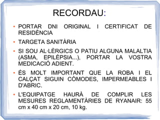 RECORDAU:
●   PORTAR DNI   ORIGINAL   I   CERTIFICAT   DE
    RESIDÈNCIA
●   TARGETA SANITÀRIA
●   SI SOU AL·LÈRGICS O PATIU ALGUNA MALALTIA
    (ASMA, EPILÈPSIA...), PORTAR LA VOSTRA
    MEDICACIÓ ADIENT.
●   ÉS MOLT IMPORTANT QUE LA ROBA I EL
    CALÇAT SIGUIN CÒMODES, IMPERMEABLES I
    D'ABRIC.
●   L'EQUIPATGE HAURÀ DE COMPLIR LES
    MESURES REGLAMENTÀRIES DE RYANAIR: 55
    cm x 40 cm x 20 cm, 10 kg.
 