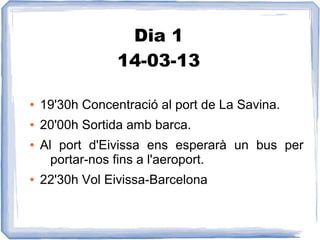 Dia 1
                 14-03-13

●   19'30h Concentració al port de La Savina.
●   20'00h Sortida amb barca.
●   Al port d'Eivissa ens esperarà un bus per
      portar-nos fins a l'aeroport.
●   22'30h Vol Eivissa-Barcelona
 