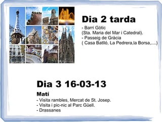 Dia 2 tarda
                       - Barri Gòtic
                       (Sta. Maria del Mar i Catedral).
                       - Passeig de Gràcia
                       ( Casa Batlló, La Pedrera,la Borsa,....)




Dia 3 16-03-13
Matí
- Visita rambles, Mercat de St. Josep.
- Visita i pic-nic al Parc Güell.
- Drassanes
 