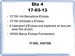 Dia 4
                 17-03-13
●   12'15h Vol Barcelona-Eivissa
●   13'15h Arribada a Eivissa.
●   A l'aeroport d'Eivissa ens esperarà un bus per
     anar fins al port.
●   16'00h Barca Eivissa-Formentera .


                  FI DEL VIATGE
 
