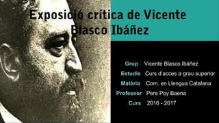 Exposició crítica de Vicente
Blasco Ibáñez
Grup Vicente Blasco Ibáñez
Estudis Curs d’acces a grau superior
Matèria Com. en Llengua Catalana
Professor Pere Poy Baena
Curs 2016 - 2017
 