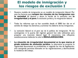 El modelo de inmigración y los riesgos de exclusión I Nuestro modelo de inmigración es un modelo de inmigración laboral. Por esto los factores que  rompen los vínculos de los inmigrantes con la sociedad  de destino y abren la herida de la exclusión son  la irregularidad y el paro , la exclusión jurídica y la marginación laboral. Todas las reformas que se han sucedido desde el 2000 han ido en el sentido de rebajar los derechos y aumentar los deberes de los inmigrantes. La exclusión laboral es el gran eje de la política de inmigración. Ni los contingentes ni la puerta del régimen general han sido suficientes para propiciar una inserción laboral legal. El mecanismo más influyente estadísticamente hablando ha sido la  REGULARIZACIÓN . La situación de irregularidad documental es la que marca el grado máximo de exclusión jurídica . La alternativa es propiciar la regularidad documental no prohibiendo ni cegando las vías de legalización, sino otorgando permisos bianuales en las regularizaciones y desvinculando la residencia del trabajo.  