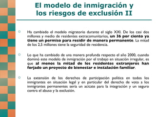 Ha cambiado el modelo migratorio durante el siglo XXI. De los casi dos millones y medio de residentes extracomunitarios,  un 36 por ciento ya tiene un permiso para residir de manera permanente . La mitad de los 2,5 millones tiene la seguridad de residencia. Lo que ha cambiado de una manera profunda respecto el año 2000, cuando dominó este modelo de inmigración por el trabajo en situación irregular, es que  al menos la mitad de los residentes extranjeros han forjado un proyecto de bienestar e instalación familiar . La extensión de los derechos de participación política en todos los inmigrantes en situación legal y en particular del derecho de voto a los inmigrantes permanentes sería un acicate para la integración y un seguro contra el abuso y la exclusión.  El modelo de inmigración y los riesgos de exclusión II 