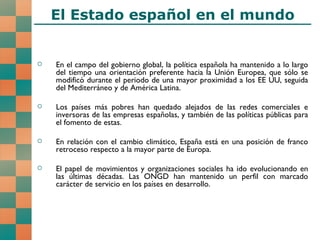 El Estado español en el mundo En el campo del gobierno global, la política española ha mantenido a lo largo del tiempo una orientación preferente hacia la Unión Europea, que sólo se modificó durante el periodo de una mayor proximidad a los EE UU, seguida del Mediterráneo y de América Latina. Los países más pobres han quedado alejados de las redes comerciales e inversoras de las empresas españolas, y también de las políticas públicas para el fomento de estas. En relación con el cambio climático, España está en una posición de franco retroceso respecto a la mayor parte de Europa. El papel de movimientos y organizaciones sociales ha ido evolucionando en las últimas décadas. Las ONGD han mantenido un perfil con marcado carácter de servicio en los países en desarrollo. 