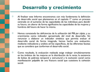 Desarrollo y crecimiento Al finalizar este Informe encontramos con más fundamento la definición de desarrollo social que planteamos en el capítulo 1º como un proceso centrado en el aumento de las capacidades de los individuos para decidir su futuro, sin alterar de forma significativa las capacidades de las mujeres y hombres del futuro de hacer lo mismo. Hemos constatado las deficiencias de la utilización del PIB  per cápita , y su crecimiento como indicador aproximado del nivel de desarrollo. Sin renunciar a elaborar un indicador sintético que permita evaluar el desarrollo social de forma integrada, hemos hecho una evaluación, mediante indicadores y análisis  ad hoc  específicos, de las diferentes facetas que se considera que conforman el desarrollo social. Como resultado, la evaluación realizada exige trabajar simultáneamente en los ámbitos de: las mejoras en la distribución de la renta; la existencia de bolsas de pobreza temporal y estructural y la exclusión social como manifestación palpable de una fractura social que cuestiona la cohesión social.  