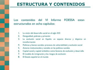 Los contenidos del VI Informe FOESSA estan estructurados en ocho capítulos: La visión del desarrollo social en el siglo XXI Desigualdad, pobreza y privación La exclusión social en España: un espacio diverso y disperso en transformación Políticas y bienes sociales: procesos de vulnerabilidad y exclusión social Actores institucionales y sociales en las políticas sociales Capital social y capital simbólico como factores de exclusión y desarrollo El modelo de inmigración y los riesgos de exclusión El Estado español en el mundo ESTRUCTURA Y CONTENIDOS 