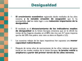 Desigualdad El crecimiento económico  registrado desde mediados de los años noventa  y la notable creación de ocupación  que la ha acompañado,  no  han dado lugar a una  reducción importante de la desigualdad . El resultado es el  distanciamiento de los indicadores medios de desigualdad  de la Unión Europea (mientras que en la UE-25 las rentas de los hogares situados en el 80% más rico son 4,7 veces mayores que las del 20% más pobre, esta ratio se eleva en España a 5,3). Las sucesivas rebajas de los tipos impositivos han supuesto una  menor capacidad redistributiva . Después de varios años de acercamiento de las cifras relativas del gasto social en los niveles medios de la Unión Europea,  la brecha volvió a ampliarse a partir del primer tercio de los años noventa .  