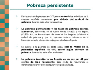 Pobreza persistente Persistencia de la pobreza: un  2,7 por ciento  de los individuos de la muestra española permanecen  por debajo del umbral de pobreza  durante siete años consecutivos. La pobreza permanente y las tasas de pobreza crónica aumentan , sobretodo en el Reino Unido (14,6%) y en España (13,8%). Así, las fluctuaciones de renta de los hogares próximos al umbral de pobreza y que no suponen mejoras relevantes en el bienestar a medio plazo están más generalizadas en España. En cuanto a la pobreza de corto plazo,  casi la mitad de la población española  (un 44%)  sufrió   algún periodo de pobreza  durante los siete años analizados. La pobreza transitoria en España es en casi un 42 por ciento de tipo recurrente . Este grado de recurrencia es claramente superior al de cualquier otro país analizado.  