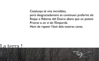 Catalunya té vins increïbles, però desgraciadament es continuen preferint els Riojas o Riberes del Duero abans que un potent Priorat o un vi de l'Empordà. Hem de repetir l'èxit dels nostres caves.  La terra ! 