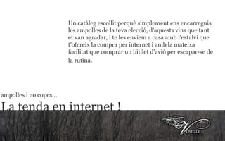Un catàleg escollit perquè simplement ens encarreguis les ampolles de la teva elecció, d'aquests vins que tant et van agradar, i te les enviem a casa amb l'estalvi que t'ofereix la compra per internet i amb la mateixa facilitat que comprar un bitllet d'avió per escapar-se de la rutina.   ampolles i no copes… La tenda en internet ! 