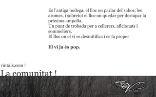 És l'antiga bodega, el lloc on parlar del sabor, les aromes, i sobretot el lloc on quedar per destapar la pròxima ampolla. Un punt de trobada per a cellerers, aficionats i sommeliers. El lloc on el vi es desmitifica i es fa proper El vi ja és pop.   vintaix.com ! La comunitat ! 