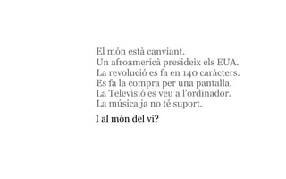 I al món del vi? El món està canviant.   La Televisió es veu a l'ordinador.   La revolució es fa en 140 caràcters. Es fa la compra per una pantalla. La música ja no té suport . Un afroamericà presideix els EUA. 