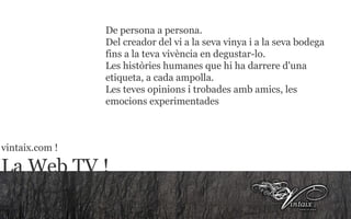 La televisión ! De persona a persona. Del creador del vi a la seva vinya i a la seva bodega fins a la teva vivència en degustar-lo. Les històries humanes que hi ha darrere d'una etiqueta, a cada ampolla. Les teves opinions i trobades amb amics, les emocions experimentades  vintaix.com ! La Web TV ! 