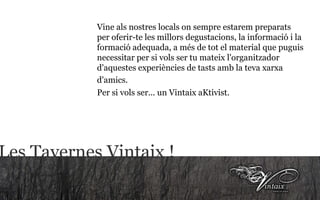 Les Tavernes Vintaix ! Vine als nostres locals on sempre estarem preparats per oferir-te les millors degustacions, la informació i la formació adequada, a més de tot el material que puguis necessitar per si vols ser tu mateix l'organitzador d'aquestes experiències de tasts amb la teva xarxa d'amics.   Per si vols ser... un Vintaix aKtivist.   