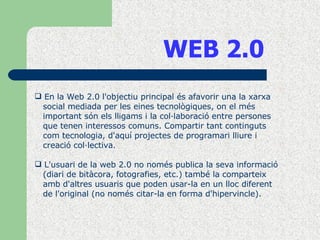 WEB 2.0 En la Web 2.0 l'objectiu principal és afavorir una la xarxa  social mediada per les eines tecnològiques, on el més  important són els lligams i la col·laboració entre persones  que tenen interessos comuns. Compartir tant continguts  com tecnologia, d'aquí projectes de programari lliure i  creació col·lectiva. L'usuari de la web 2.0 no només publica la seva informació (diari de bitàcora, fotografies, etc.) també la comparteix  amb d'altres usuaris que poden usar-la en un lloc diferent  de l'original (no només citar-la en forma d'hipervincle).  