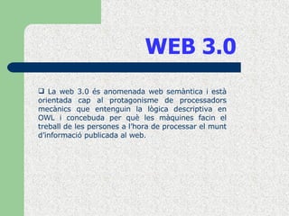 WEB 3.0 La web 3.0 és anomenada web semàntica i està orientada cap al protagonisme de processadors mecànics que entenguin la lògica descriptiva en OWL i concebuda per què les màquines facin el treball de les persones a l’hora de processar el munt d’informació publicada al web. 