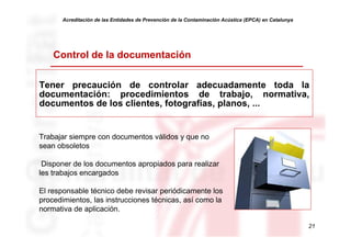 Acreditación de las Entidades de Prevención de la Contaminación Acústica (EPCA) en Catalunya




    Control de la documentación

Tener precaución de controlar adecuadamente toda la
documentación: procedimientos de trabajo, normativa,
documentos de los clientes, fotografías, planos, ...


Trabajar siempre con documentos válidos y que no
sean obsoletos

 Disponer de los documentos apropiados para realizar
les trabajos encargados

El responsable técnico debe revisar periódicamente los
procedimientos, las instrucciones técnicas, así como la
normativa de aplicación.

                                                                                                      21
 