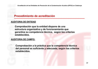 Acreditación de las Entidades de Prevención de la Contaminación Acústica (EPCA) en Catalunya




    Procedimiento de acreditación

AUDITORIA DE ENTIDAD

    Comprobación que la entidad dispone de una
    estructura organizativa y de funcionamiento que
    garantice su competencia técnica, según los criterios
    establecidos.
AUDITORIA DE CAMPO:

.
    Comprobación a la práctica que la competencia técnica
    del personal es suficiente y adecuada, según los criterios
    establecidos.



                                                                                                     34
 