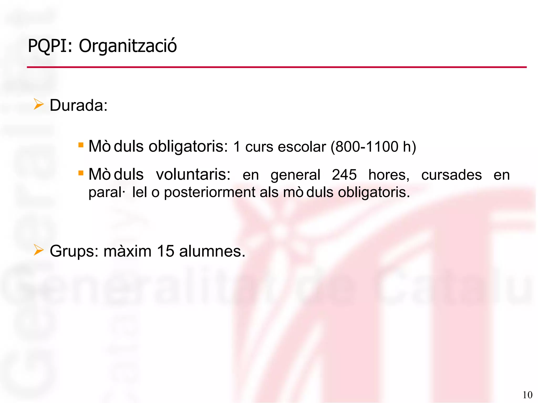 PQPI: Organització Durada: Mòduls obligatoris:  1 curs escolar (800-1100 h) Mòduls voluntaris:  en general 245 hores, cursades en paral·lel o posteriorment als mòduls obligatoris. Grups: màxim 15 alumnes.  