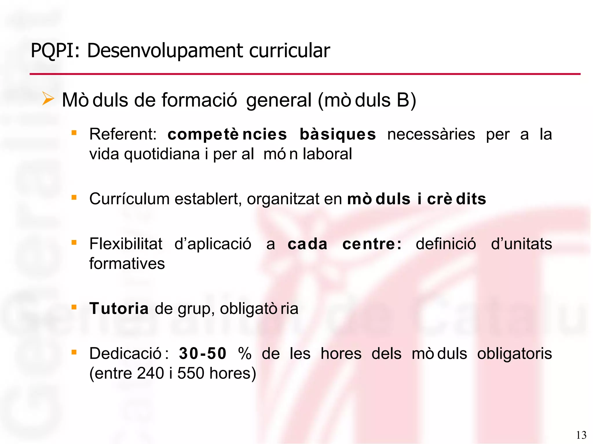 PQPI: Desenvolupament curricular Referent:  competències bàsiques  necessàries per a la vida quotidiana i per al  món laboral Currículum establert, organitzat en  mòduls i   crèdits  Flexibilitat d’aplicació a  cada centre:  definició d’unitats formatives  Tutoria  de grup, obligatòria Dedicació:  30-50  % de les hores dels mòduls obligatoris (entre 240 i 550 hores) Mòduls de formació general (mòduls B) 
