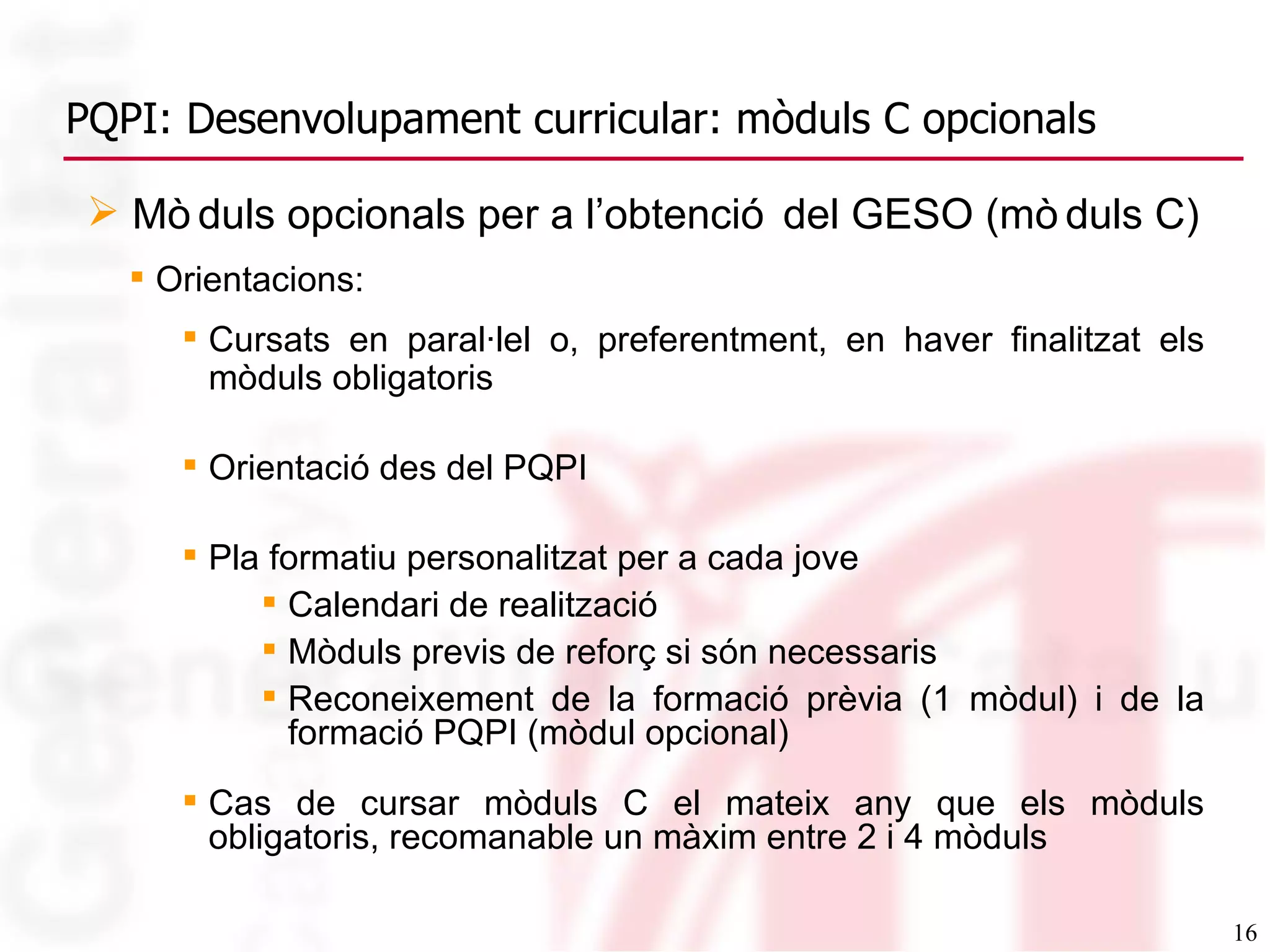 Orientacions: Cursats en paral·lel o, preferentment, en haver finalitzat els mòduls obligatoris   Orientació des del PQPI Pla formatiu personalitzat per a cada jove Calendari de realització Mòduls previs de reforç si són necessaris Reconeixement de la formació prèvia (1 mòdul) i de la formació PQPI (mòdul opcional) Cas de cursar mòduls C el mateix any que els mòduls obligatoris, recomanable un màxim entre 2 i 4 mòduls PQPI: Desenvolupament curricular: mòduls C opcionals Mòduls opcionals per a l’obtenció del GESO (mòduls C) 