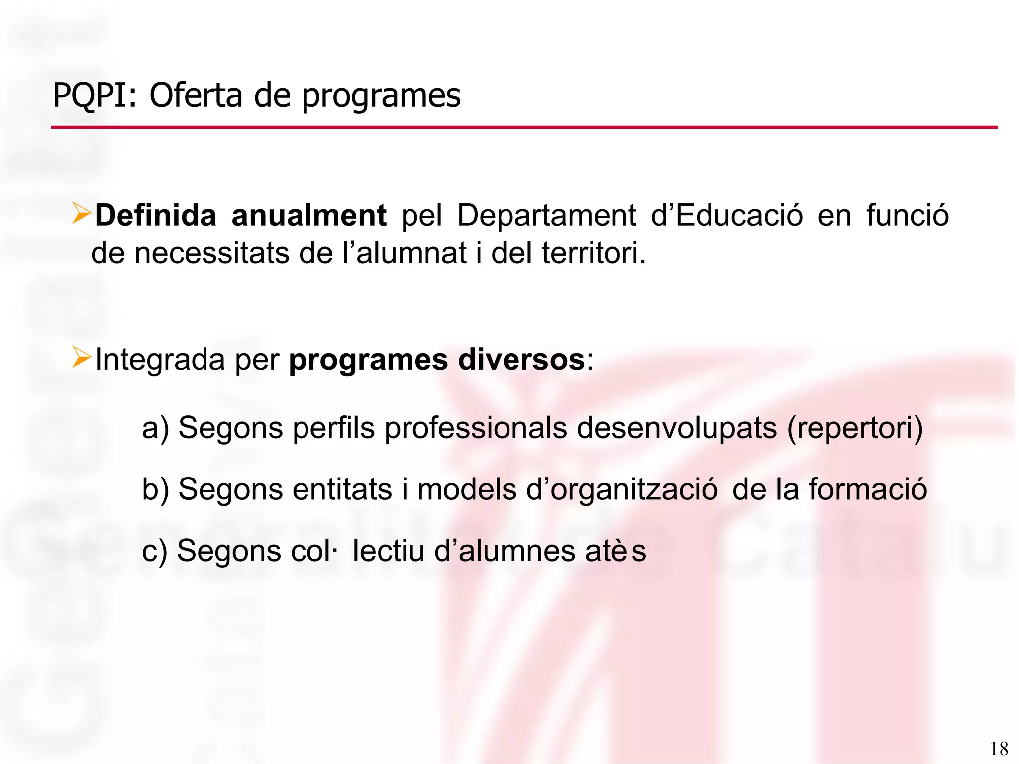 PQPI: Oferta de programes Definida anualment  pel Departament d’Educació en funció de necessitats de l’alumnat i del territori. Integrada per  programes diversos : a) Segons perfils professionals desenvolupats (repertori) b) Segons entitats i models d’organització de la formació c) Segons col·lectiu d’alumnes atès 