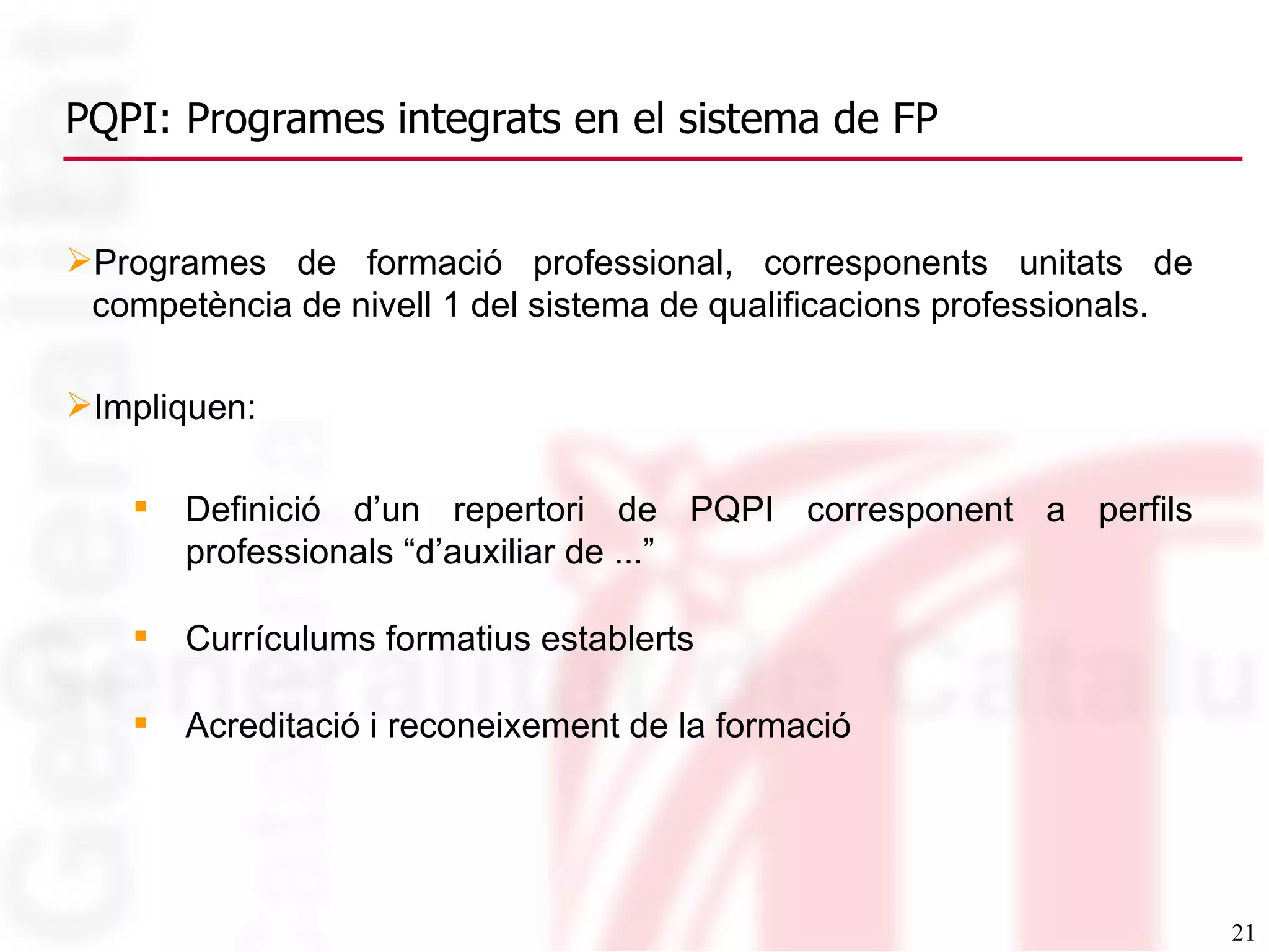 PQPI: Programes integrats en el sistema de FP Programes de formació professional, corresponents unitats de competència de nivell 1 del sistema de qualificacions professionals. Impliquen: Definició d’un repertori de PQPI corresponent a perfils professionals “d’auxiliar de ...” Currículums formatius establerts Acreditació i reconeixement de la formació 