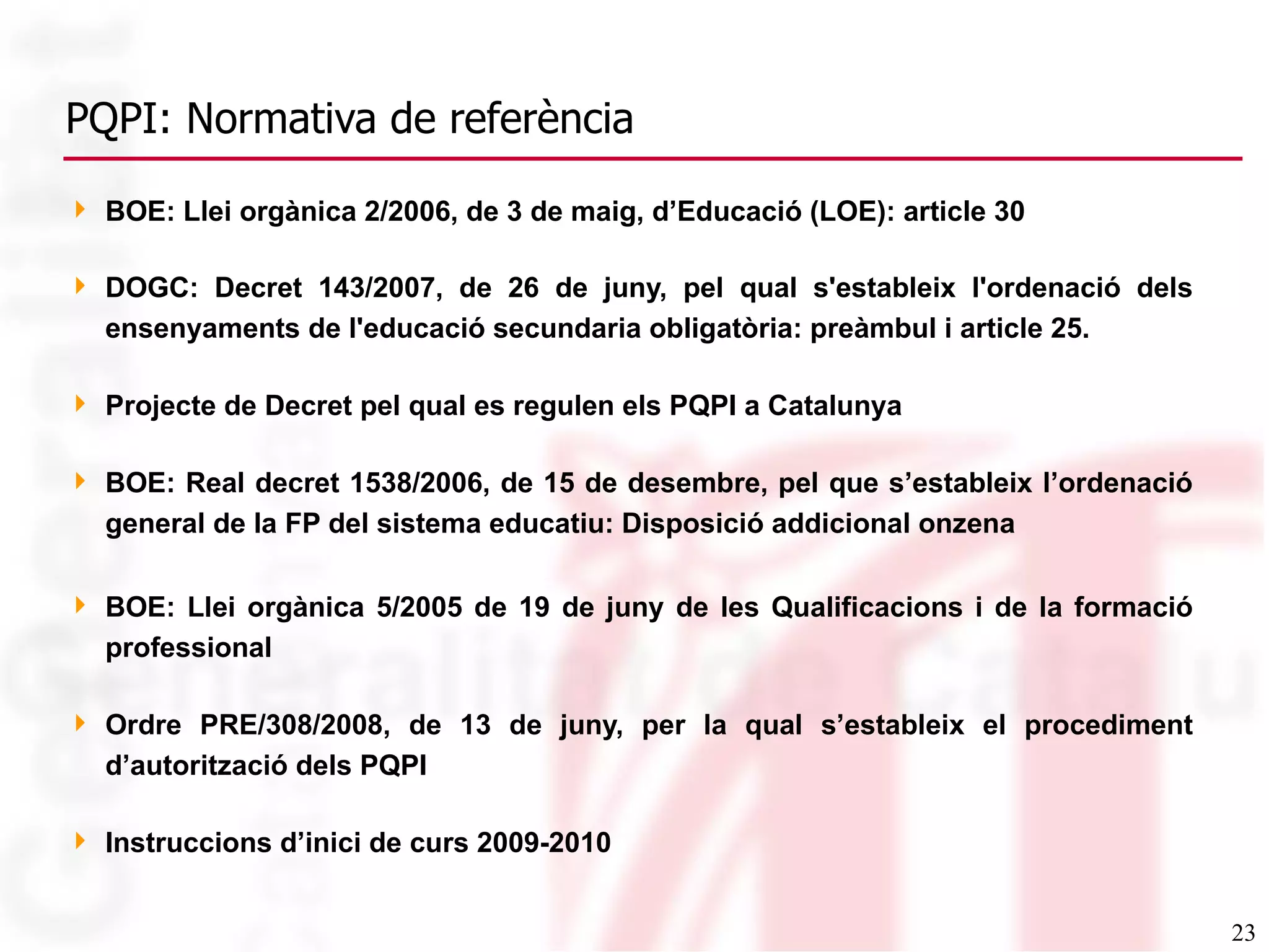 PQPI: Normativa de referència BOE: Llei orgànica 2/2006, de 3 de maig, d’Educació (LOE): article 30 DOGC: Decret 143/2007, de 26 de juny, pel qual s&#x27;estableix l&#x27;ordenació dels ensenyaments de l&#x27;educació secundaria obligatòria: preàmbul i article 25. Projecte de Decret pel qual es regulen els PQPI a Catalunya  BOE: Real decret 1538/2006, de 15 de desembre, pel que s’estableix l’ordenació general de la FP del sistema educatiu: Disposició addicional onzena BOE: Llei orgànica 5/2005 de 19 de juny de les Qualificacions i de la formació professional Ordre  PRE/308/2008, de 13 de juny, per la qual s ’ estableix el procediment d ’ autorització dels PQPI Instruccions d’inici de curs 2009-2010 
