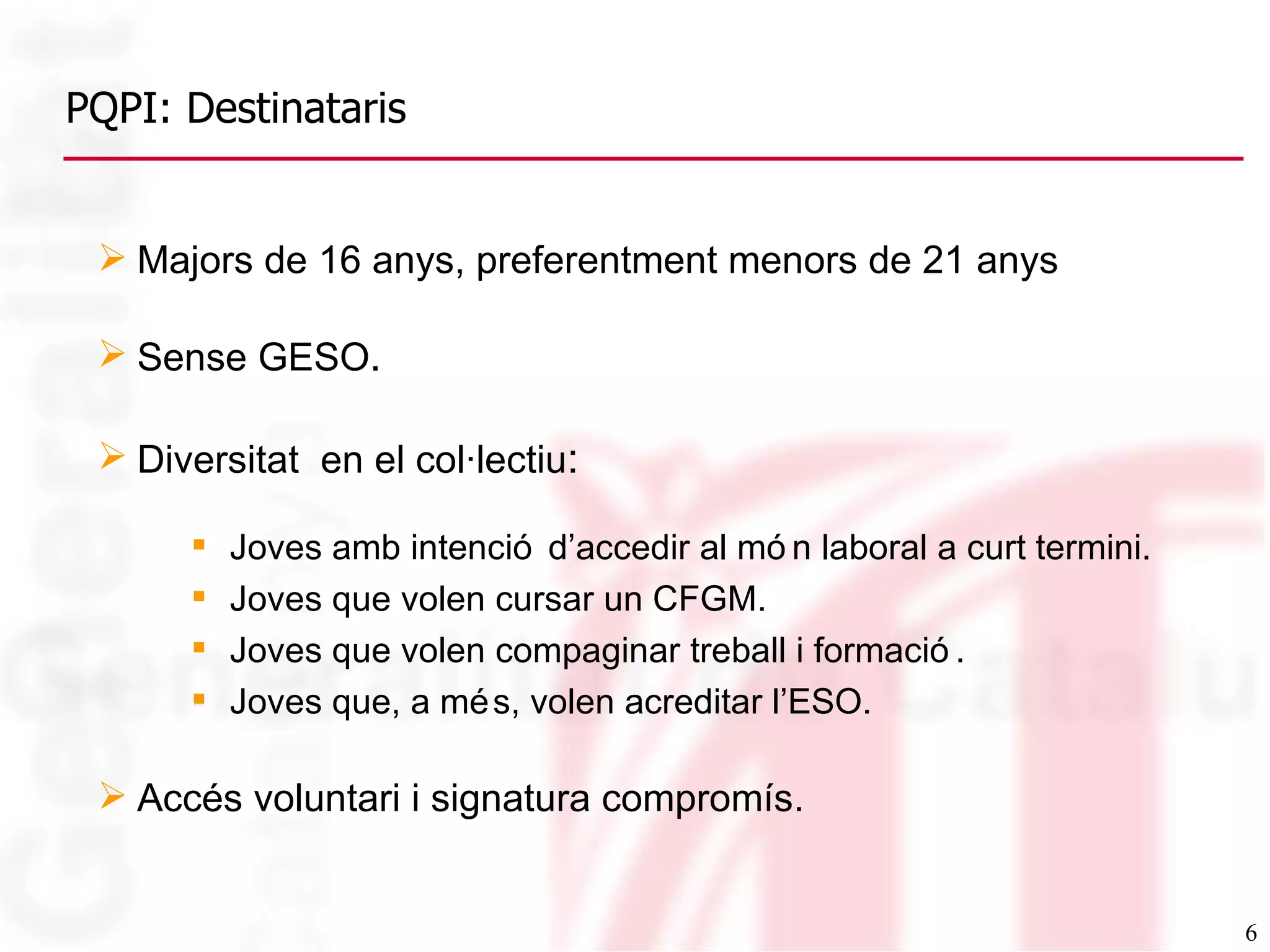 PQPI: Destinataris Majors de 16 anys, preferentment menors de 21 anys Sense GESO . Diversitat  en el col·lectiu : Joves amb intenció d’accedir al món laboral a curt termini. Joves que volen cursar un CFGM. Joves que volen compaginar treball i formació. Joves que, a més, volen acreditar l’ESO. Accés voluntari i signatura compromís. 